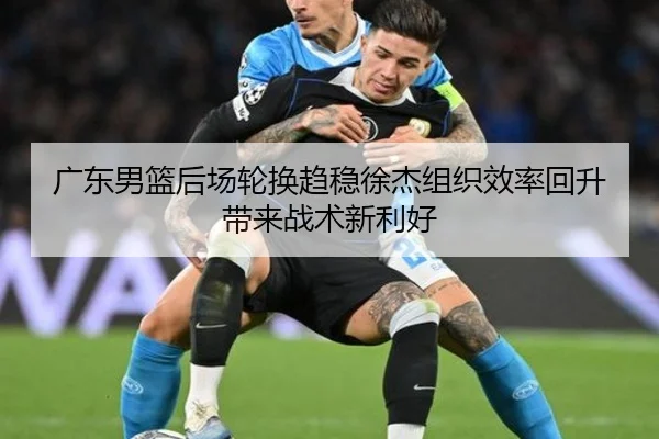 广东男篮后场轮换趋稳徐杰组织效率回升带来战术新利好