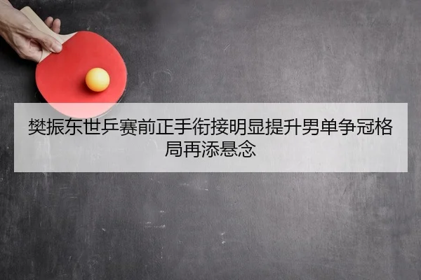 樊振东世乒赛前正手衔接明显提升男单争冠格局再添悬念